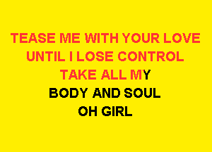 TEASE ME WITH YOUR LOVE
UNTIL I LOSE CONTROL
TAKE ALL MY
BODY AND SOUL
0H GIRL