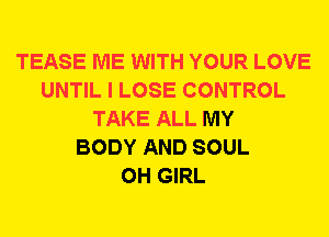TEASE ME WITH YOUR LOVE
UNTIL I LOSE CONTROL
TAKE ALL MY
BODY AND SOUL
0H GIRL