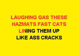 LAUGHING GAS THESE
HAZMATS FAST CATS
LINING THEM UP
LIKE ASS CRACKS