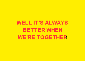 WELL IT'S ALWAYS
BETTER WHEN
WE'RE TOGETHER