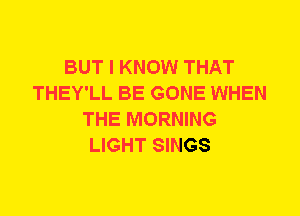 BUT I KNOW THAT
THEY'LL BE GONE WHEN
THE MORNING
LIGHT SINGS