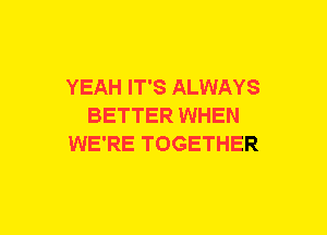 YEAH IT'S ALWAYS
BETTER WHEN
WE'RE TOGETHER