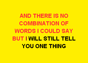 AND THERE IS NO
COMBINATION OF
WORDS I COULD SAY
BUT I WILL STILL TELL
YOU ONE THING