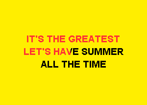 IT'S THE GREATEST
LET'S HAVE SUMMER
ALL THE TIME