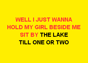 WELL I JUST WANNA
HOLD MY GIRL BESIDE ME
SIT BY THE LAKE
TILL ONE OR TWO