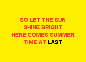 SO LET THE SUN
SHINE BRIGHT
HERE COMES SUMMER
TIME AT LAST