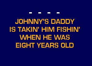 JOHNNYB DADDY
IS TAKIM HIM FISHIN'
WHEN HE WAS
EIGHT YEARS OLD