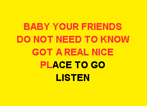 BABY YOUR FRIENDS
DO NOT NEED TO KNOW
GOT A REAL NICE
PLACE TO GO
LISTEN