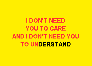 I DON'T NEED
YOU TO CARE
AND I DON'T NEED YOU
TO UNDERSTAND