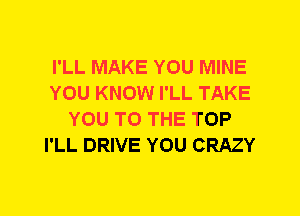 I'LL MAKE YOU MINE
YOU KNOW I'LL TAKE
YOU TO THE TOP
I'LL DRIVE YOU CRAZY
