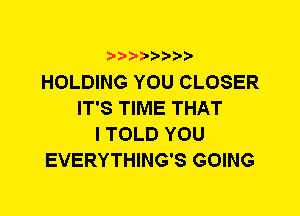 HOLDING YOU CLOSER
IT'S TIME THAT
I TOLD YOU
EVERYTHING'S GOING