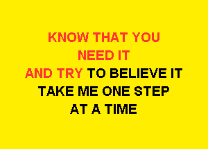 KNOW THAT YOU
NEED IT
AND TRY TO BELIEVE IT
TAKE ME ONE STEP
AT A TIME