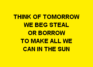 THINK OF TOMORROW
WE BEG STEAL
0R BORROW
TO MAKE ALL WE
CAN IN THE SUN