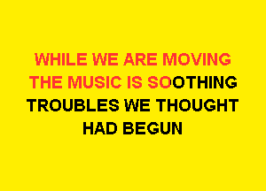 WHILE WE ARE MOVING
THE MUSIC IS SOOTHING
TROUBLES WE THOUGHT

HAD BEGUN