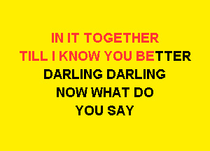 IN IT TOGETHER
TILL I KNOW YOU BETTER
DARLING DARLING
NOW WHAT DO
YOU SAY