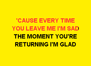 'CAUSE EVERY TIME
YOU LEAVE ME I'M SAD
THE MOMENT YOU'RE
RETURNING I'M GLAD