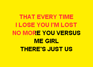 THAT EVERY TIME
I LOSE YOU I'M LOST
NO MORE YOU VERSUS
ME GIRL
THERE'S JUST US