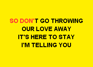 SO DON'T GO THROWING
OUR LOVE AWAY
IT'S HERE TO STAY
I'M TELLING YOU