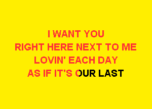 I WANT YOU
RIGHT HERE NEXT TO ME
LOVIN' EACH DAY
AS IF IT'S OUR LAST