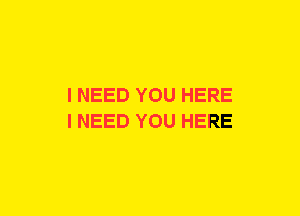 I NEED YOU HERE
I NEED YOU HERE