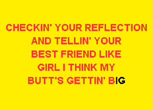 CHECKIN' YOUR REFLECTION
AND TELLIN' YOUR
BEST FRIEND LIKE

GIRL I THINK MY
BUTT'S GETTIN' BIG
