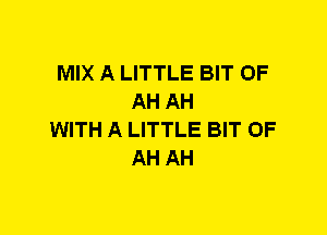 MIX A LITTLE BIT OF
AH AH
WITH A LITTLE BIT OF
AH AH