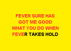 FEVER SURE HAS
GOT ME GOOD
WHAT YOU DO WHEN
FEVER TAKES HOLD