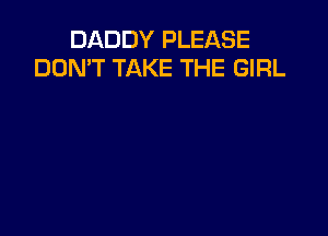 DADDY PLEASE
DON'T TAKE THE GIRL
