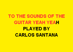 TO THE SOUNDS OF THE
GUITAR YEAH YEAH
PLAYED BY
CARLOS SANTANA