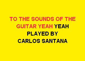 TO THE SOUNDS OF THE
GUITAR YEAH YEAH
PLAYED BY
CARLOS SANTANA