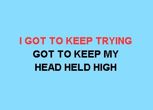 I GOT TO KEEP TRYING
GOT TO KEEP MY
HEAD HELD HIGH