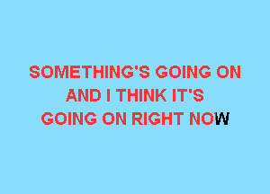 SOMETHING'S GOING ON
AND I THINK IT'S
GOING ON RIGHT NOW