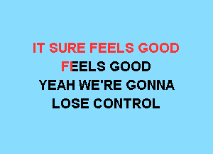 IT SURE FEELS GOOD
FEELS GOOD
YEAH WE'RE GONNA
LOSE CONTROL