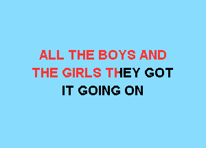 ALL THE BOYS AND
THE GIRLS THEY GOT
IT GOING ON