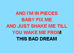 AND PM IN PIECES
BABY FIX ME
AND JUST SHAKE ME TILL
YOU WAKE ME FROM
THIS BAD DREAM