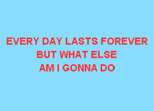 EVERY DAY LASTS FOREVER
BUT WHAT ELSE
AM I GONNA DO