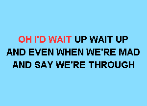 0H I'D WAIT UP WAIT UP
AND EVEN WHEN WE'RE MAD
AND SAY WE'RE THROUGH