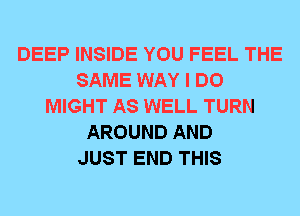 DEEP INSIDE YOU FEEL THE
SAME WAY I DO
MIGHT AS WELL TURN
AROUND AND
JUST END THIS