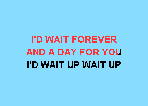 I'D WAIT FOREVER
AND A DAY FOR YOU
I'D WAIT UP WAIT UP