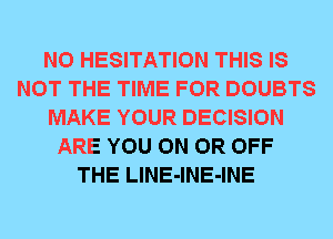 N0 HESITATION THIS IS
NOT THE TIME FOR DOUBTS
MAKE YOUR DECISION
ARE YOU ON OR OFF
THE LlNE-lNE-INE