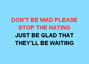 DON'T BE MAD PLEASE
STOP THE HATING
JUST BE GLAD THAT
THEY'LL BE WAITING