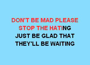 DON'T BE MAD PLEASE
STOP THE HATING
JUST BE GLAD THAT
THEY'LL BE WAITING