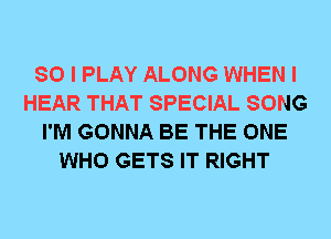 SO I PLAY ALONG WHEN I
HEAR THAT SPECIAL SONG
I'M GONNA BE THE ONE
WHO GETS IT RIGHT