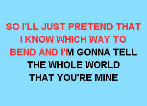 SO I'LL JUST PRETEND THAT
I KNOW WHICH WAY TO
BEND AND I'M GONNA TELL
THE WHOLE WORLD
THAT YOU'RE MINE