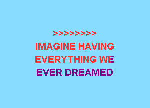 xwwaw-

IMAGINE HAVING
EVERYTHING WE
EVER DREAMED
