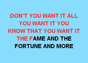 DON'T YOU WANT IT ALL
YOU WANT IT YOU
KNOW THAT YOU WANT IT
THE FAME AND THE
FORTUNE AND MORE