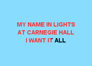 MY NAME IN LIGHTS
AT CARNEGIE HALL
I WANT IT ALL