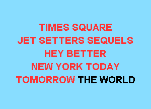 TIMES SQUARE
JET SETTERS SEQUELS
HEY BETTER
NEW YORK TODAY
TOMORROW THE WORLD