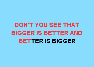 DON'T YOU SEE THAT
BIGGER IS BETTER AND
BETTER IS BIGGER