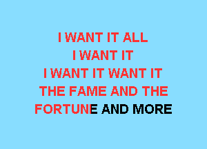 I WANT IT ALL
I WANT IT
IWANT IT WANT IT
THE FAME AND THE
FORTUNE AND MORE